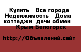 Купить - Все города Недвижимость » Дома, коттеджи, дачи обмен   . Крым,Белогорск